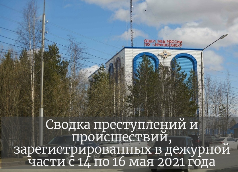 Сводка преступлений и происшествий, зарегистрированных в дежурной части ОМВД по г. Нефтеюганску за минувшие выходные дни с 14 по 16 мая 2021 года.